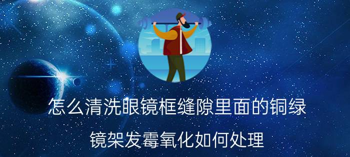 怎么清洗眼镜框缝隙里面的铜绿 镜架发霉氧化如何处理？